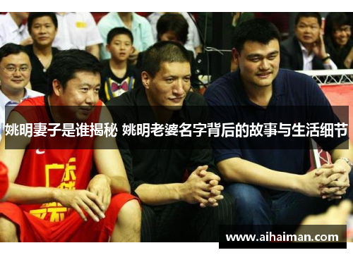 姚明妻子是谁揭秘 姚明老婆名字背后的故事与生活细节