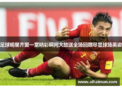 足球明星齐聚一堂精彩瞬间大放送全场回顾尽显球场英姿