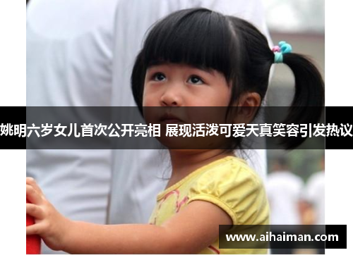 姚明六岁女儿首次公开亮相 展现活泼可爱天真笑容引发热议