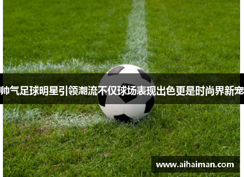 帅气足球明星引领潮流不仅球场表现出色更是时尚界新宠