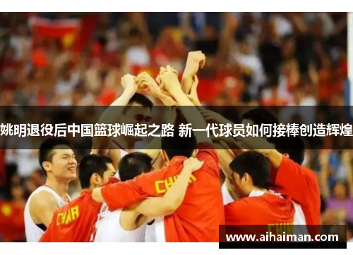 姚明退役后中国篮球崛起之路 新一代球员如何接棒创造辉煌