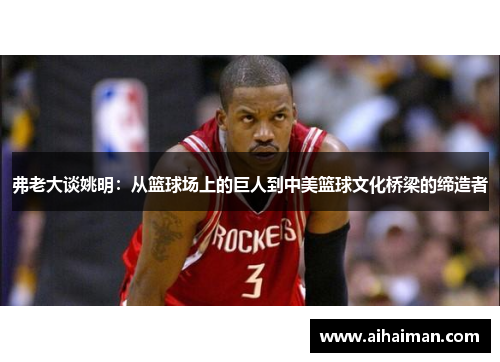 弗老大谈姚明：从篮球场上的巨人到中美篮球文化桥梁的缔造者