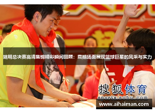 姚明总决赛高清集锦精彩瞬间回顾：震撼场面展现篮球巨星的风采与实力