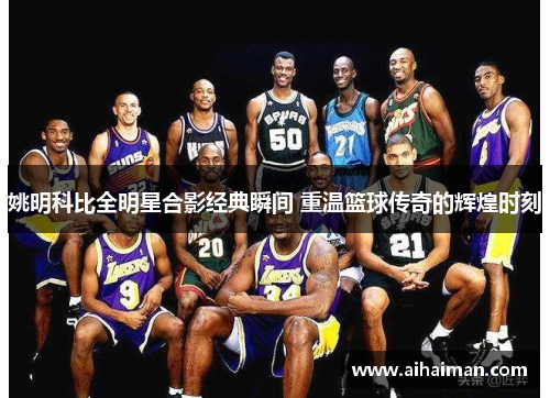 姚明科比全明星合影经典瞬间 重温篮球传奇的辉煌时刻