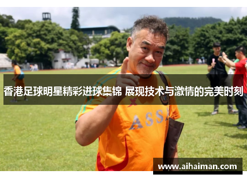香港足球明星精彩进球集锦 展现技术与激情的完美时刻