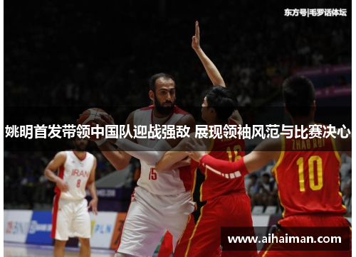 姚明首发带领中国队迎战强敌 展现领袖风范与比赛决心