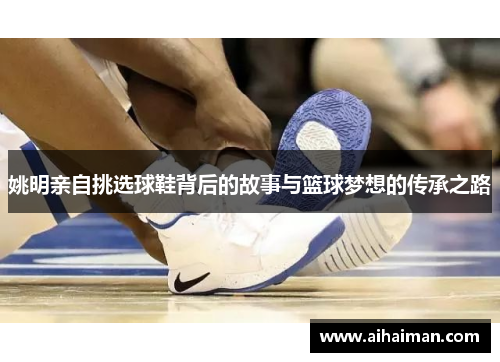 姚明亲自挑选球鞋背后的故事与篮球梦想的传承之路