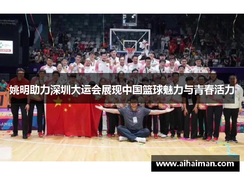 姚明助力深圳大运会展现中国篮球魅力与青春活力