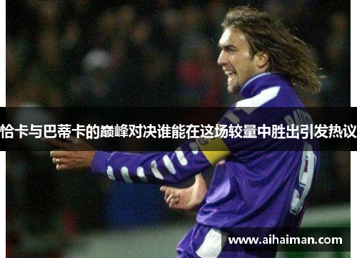 恰卡与巴蒂卡的巅峰对决谁能在这场较量中胜出引发热议