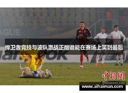 捍卫者竞技与波队激战正酣谁能在赛场上笑到最后