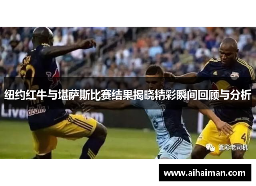 纽约红牛与堪萨斯比赛结果揭晓精彩瞬间回顾与分析